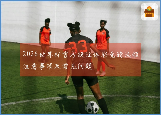 2026世界杯官方投注体彩竞猜流程注意事项及常见问题