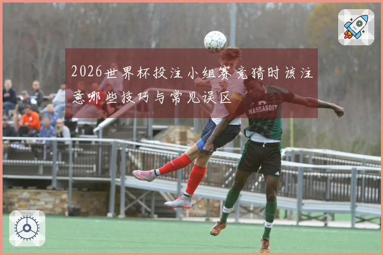 2026世界杯投注小组赛竞猜时该注意哪些技巧与常见误区